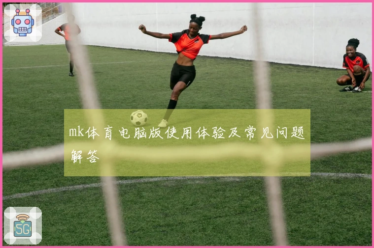 mk体育电脑版使用体验及常见问题解答