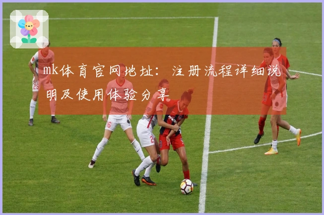 mk体育官网地址：注册流程详细说明及使用体验分享